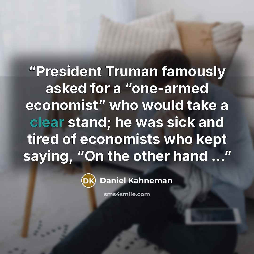“President Truman famously asked for a “one-armed economist” who would take a clear stand; he was sick and tired of economists who kept saying, “On the other hand …” quote by Daniel Kahneman