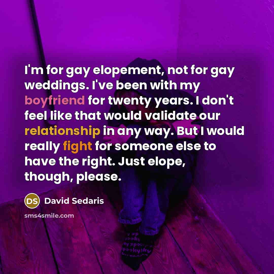 “I'm for gay elopement, not for gay weddings. I've been with my boyfriend for twenty years. I don't feel like that would validate our relationship in any way. But I would really fight for someone else to have the right. Just elope, though, please.” quote by David Sedaris