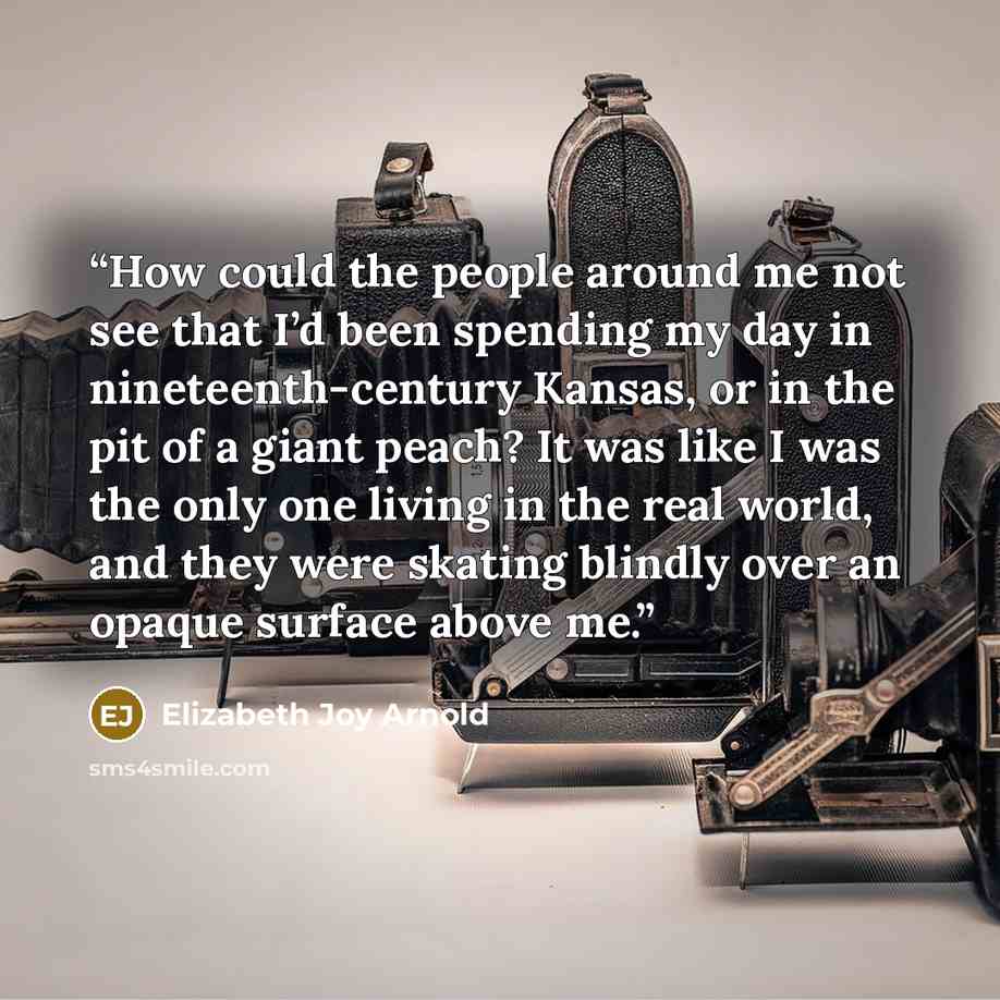 “How could the people around me not see that I’d been spending my day in nineteenth-century Kansas, or in the pit of a giant peach? It was like I was the only one living in the real world, and they were skating blindly over an opaque surface above me.” quote by Elizabeth Joy Arnold