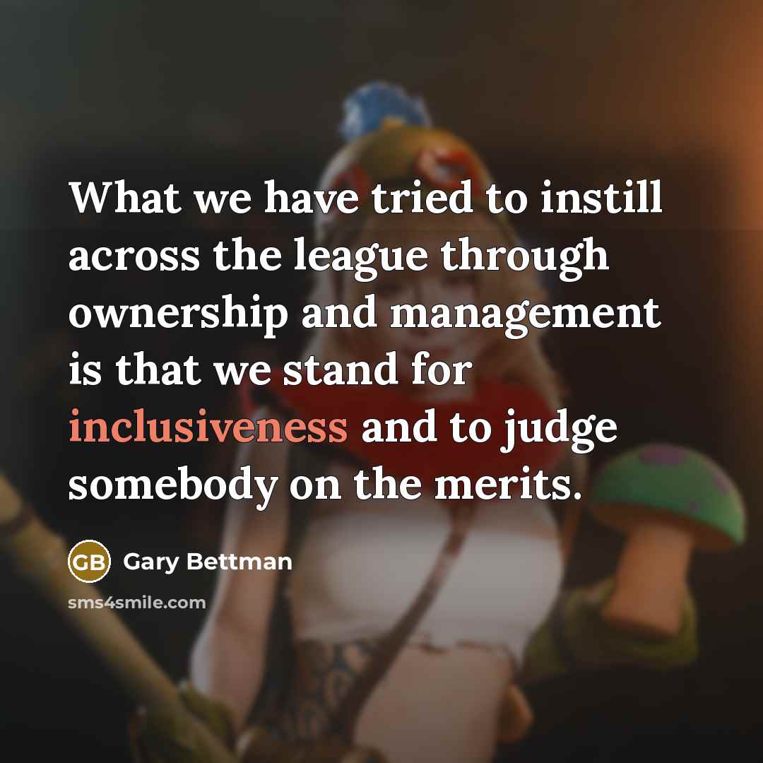 “What we have tried to instill across the league through ownership and management is that we stand for inclusiveness and to judge somebody on the merits.” quote by Gary Bettman