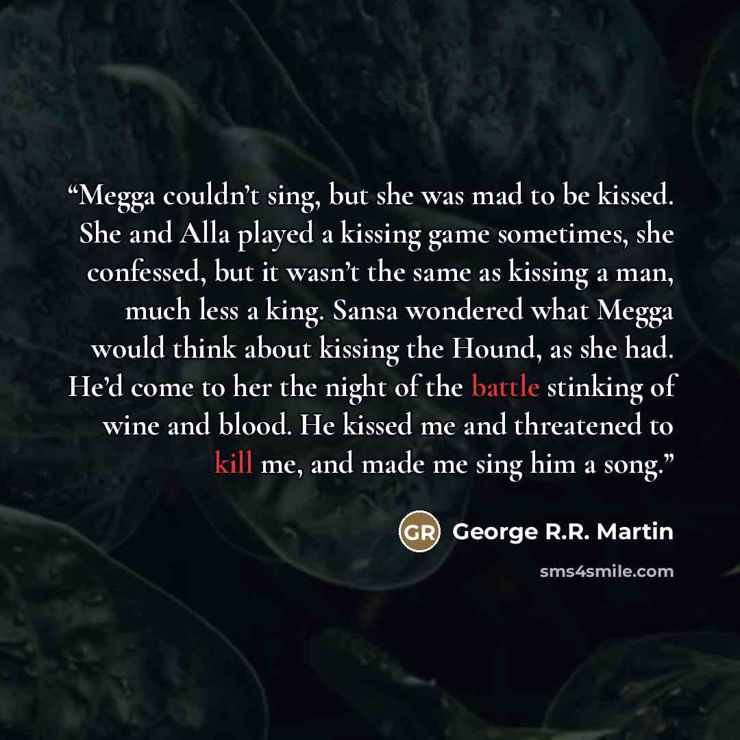 “Megga couldn’t sing, but she was mad to be kissed. She and Alla played a kissing game sometimes, she confessed, but it wasn’t the same as kissing a man, much less a king. Sansa wondered what Megga would think about kissing the Hound, as she had. He’d come to her the night of the battle stinking of…” quote by George R.R. Martin