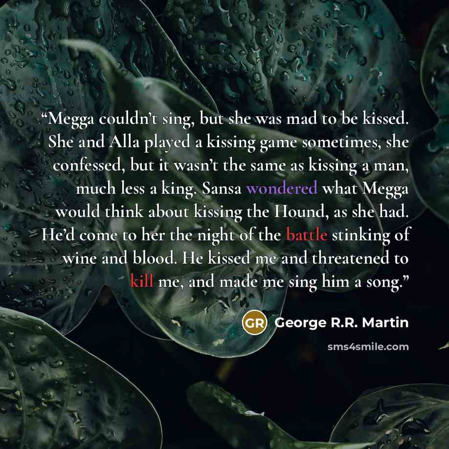 “Megga couldn’t sing, but she was mad to be kissed. She and Alla played a kissing game sometimes, she confessed, but it wasn’t the same as kissing a man, much less a king. Sansa wondered what Megga would think about kissing the Hound, as she had. He’d come to her the night of the battle stinking of…” quote by George R.R. Martin