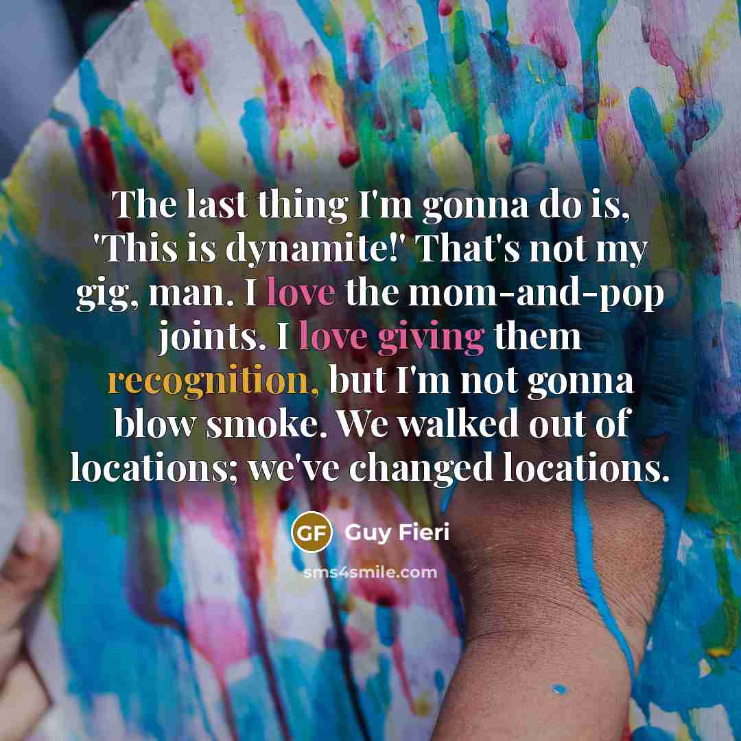 “The last thing I'm gonna do is, 'This is dynamite!' That's not my gig, man. I love the mom-and-pop joints. I love giving them recognition, but I'm not gonna blow smoke. We walked out of locations; we've changed locations.” quote by Guy Fieri