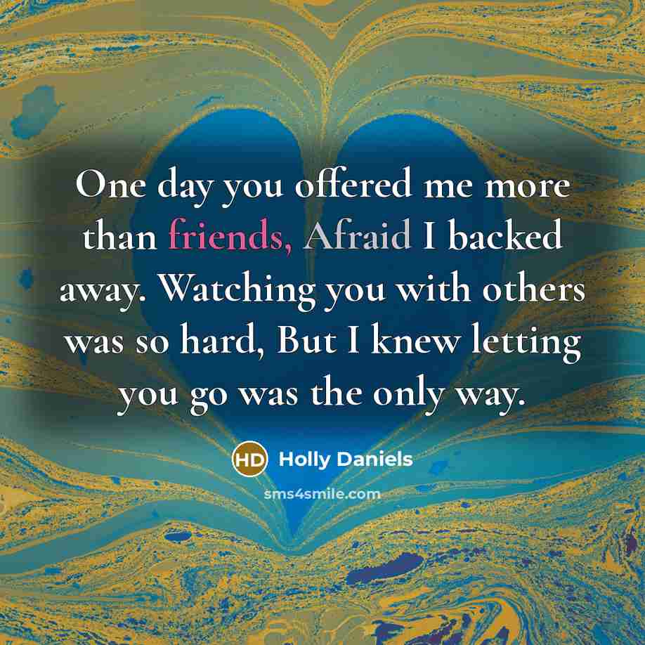 “One day you offered me more than friends, Afraid I backed away. Watching you with others was so hard, But I knew letting you go was the only way.” quote by Holly Daniels