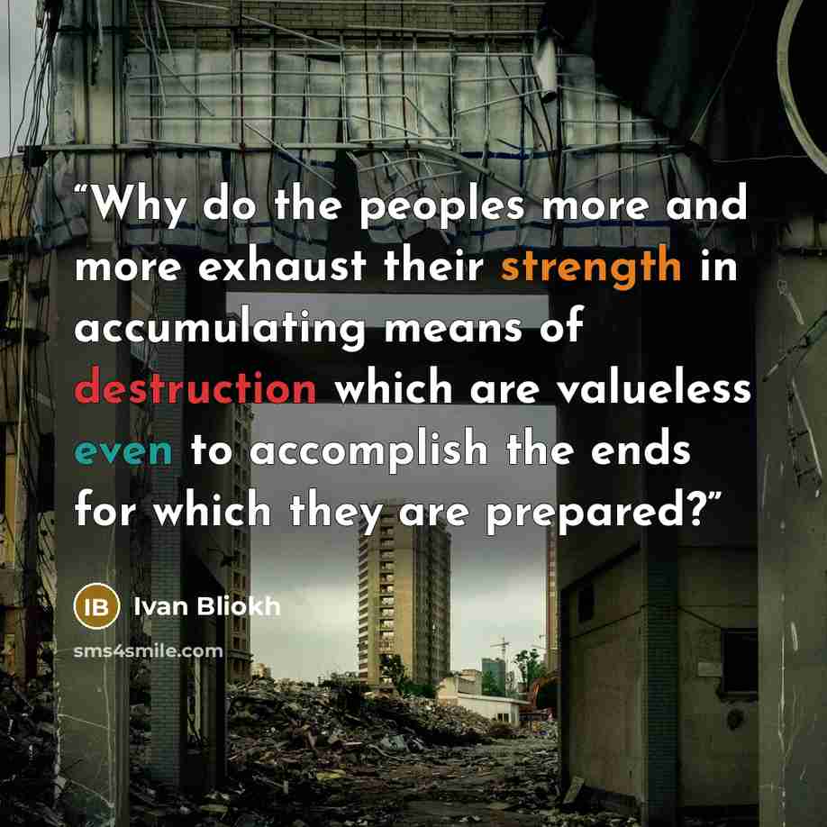 “Why do the peoples more and more exhaust their strength in accumulating means of destruction which are valueless even to accomplish the ends for which they are prepared?” quote by Ivan Bliokh