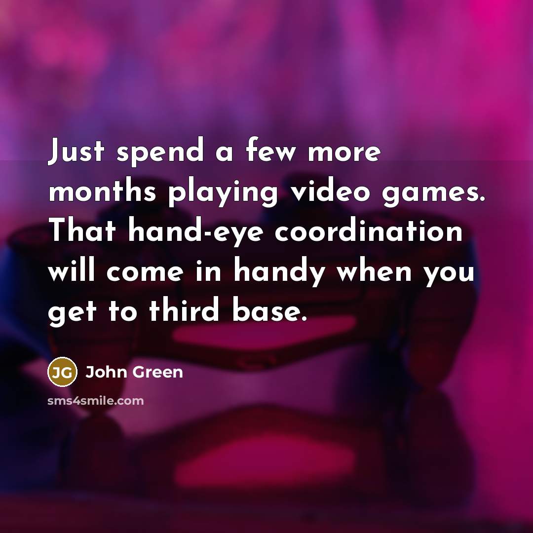 “Just spend a few more months playing video games. That hand-eye coordination will come in handy when you get to third base.” quote by John Green