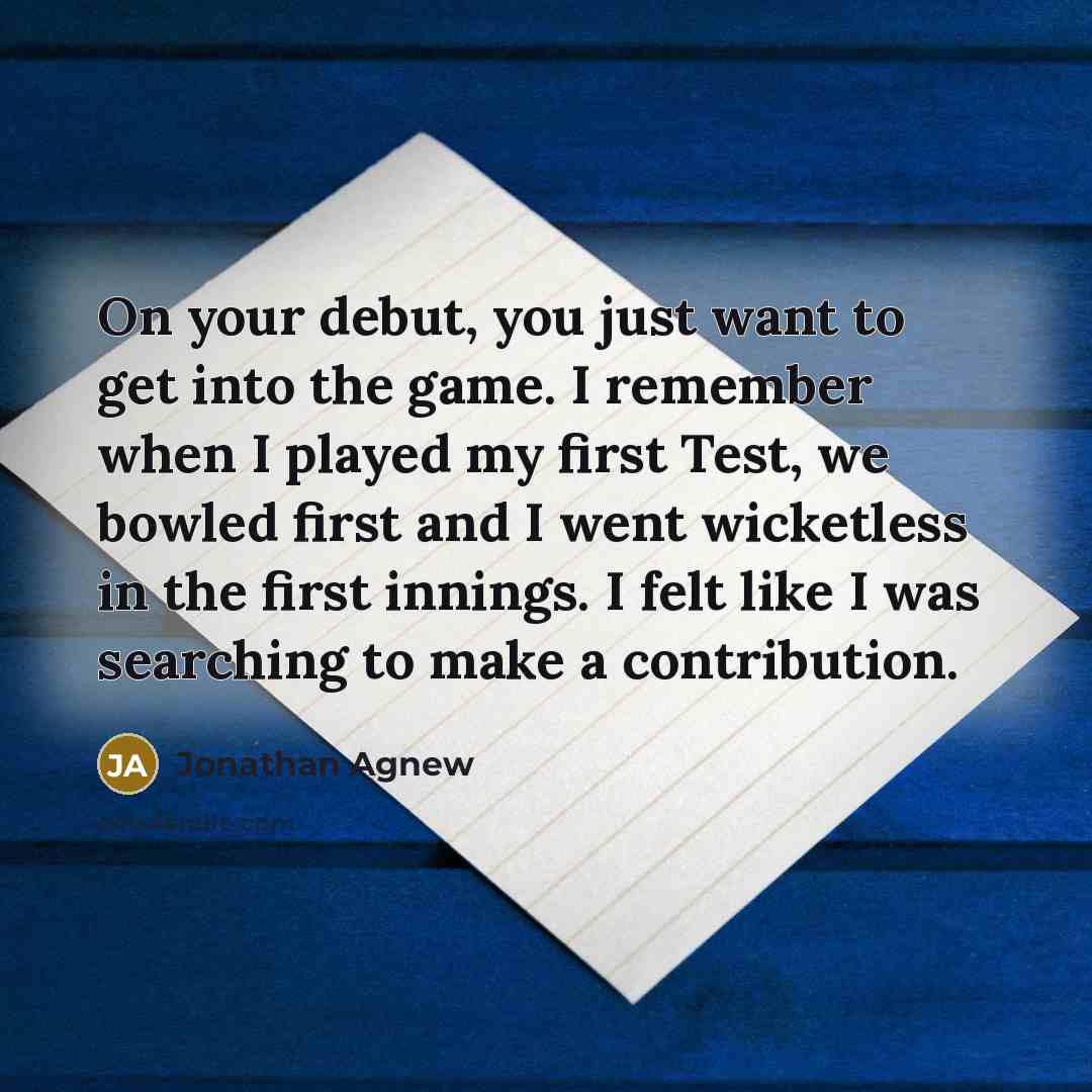 “On your debut, you just want to get into the game. I remember when I played my first Test, we bowled first and I went wicketless in the first innings. I felt like I was searching to make a contribution.” quote by Jonathan Agnew