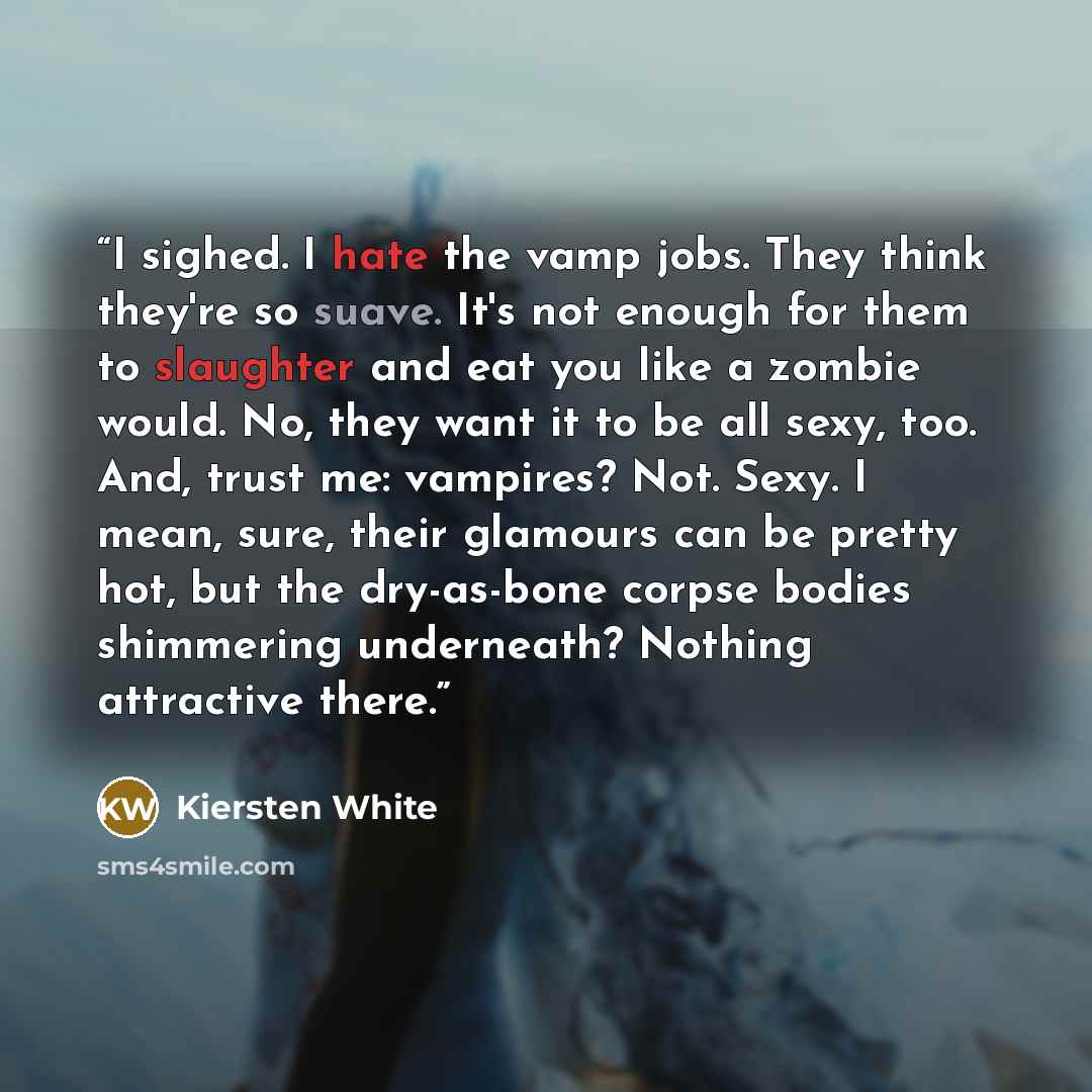 “I sighed. I hate the vamp jobs. They think they're so suave. It's not enough for them to slaughter and eat you like a zombie would. No, they want it to be all sexy, too. And, trust me: vampires? Not. Sexy. I mean, sure, their glamours can be pretty hot, but the dry-as-bone corpse bodies shimmering…” quote by Kiersten White