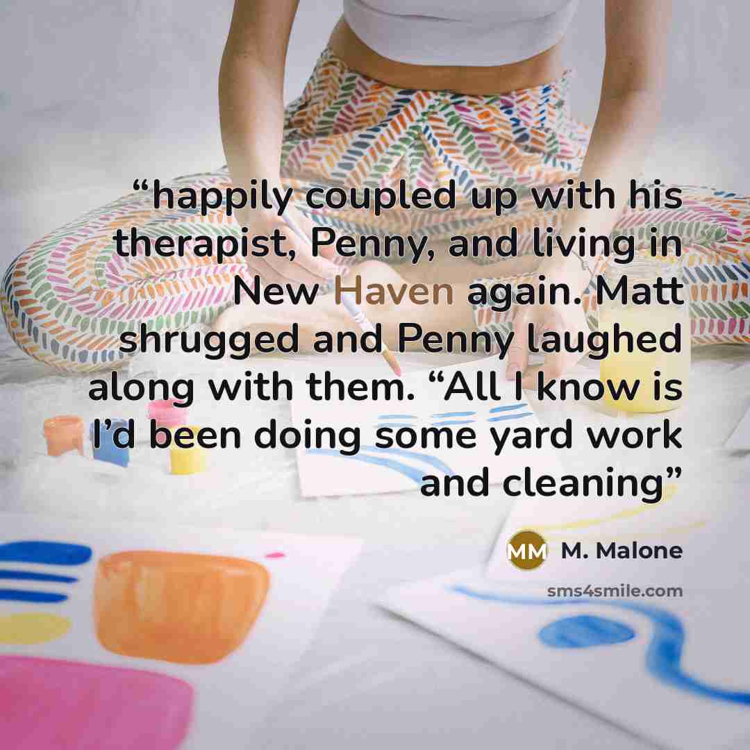 “happily coupled up with his therapist, Penny, and living in New Haven again. Matt shrugged and Penny laughed along with them. “All I know is I’d been doing some yard work and cleaning” quote by M. Malone