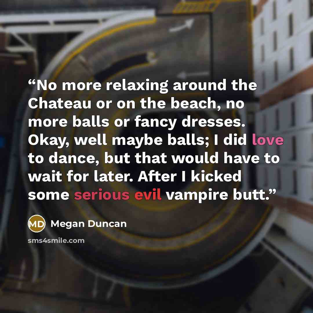 “No more relaxing around the Chateau or on the beach, no more balls or fancy dresses. Okay, well maybe balls; I did love to dance, but that would have to wait for later. After I kicked some serious evil vampire butt.” quote by Megan Duncan