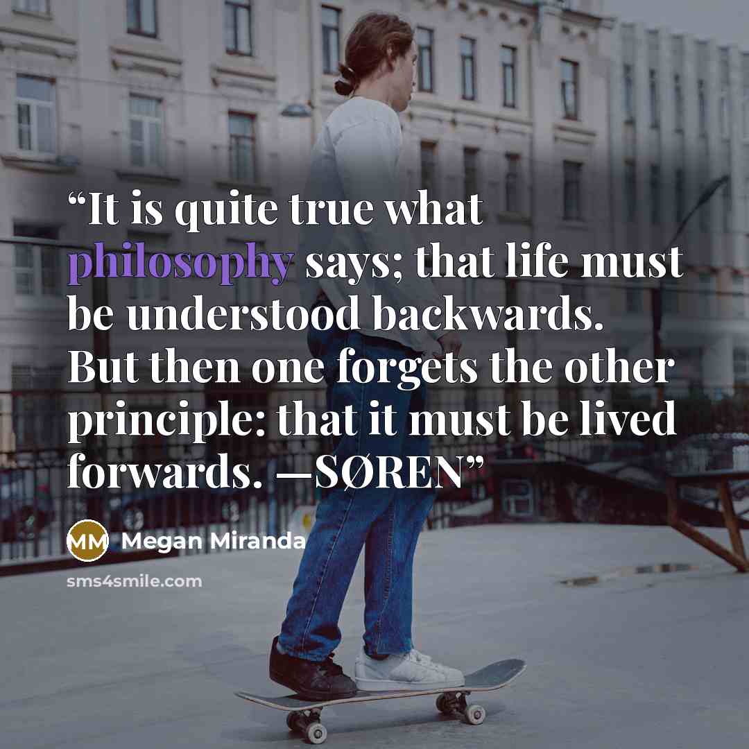 “It is quite true what philosophy says; that life must be understood backwards. But then one forgets the other principle: that it must be lived forwards. —SØREN” quote by Megan Miranda