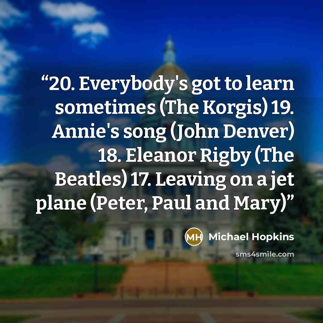 “20. Everybody's got to learn sometimes (The Korgis) 19. Annie's song (John Denver) 18. Eleanor Rigby (The Beatles) 17. Leaving on a jet plane (Peter, Paul and Mary)” quote by Michael Hopkins
