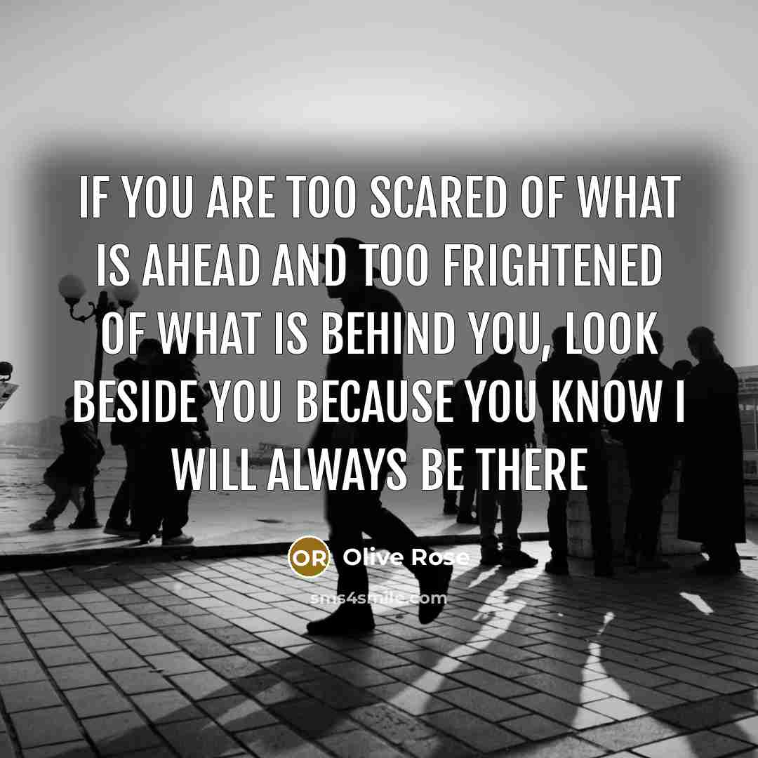 “If you are too scared of what is ahead and too frightened of what is behind you, look beside you because you know I will always be there” quote by Olive Rose