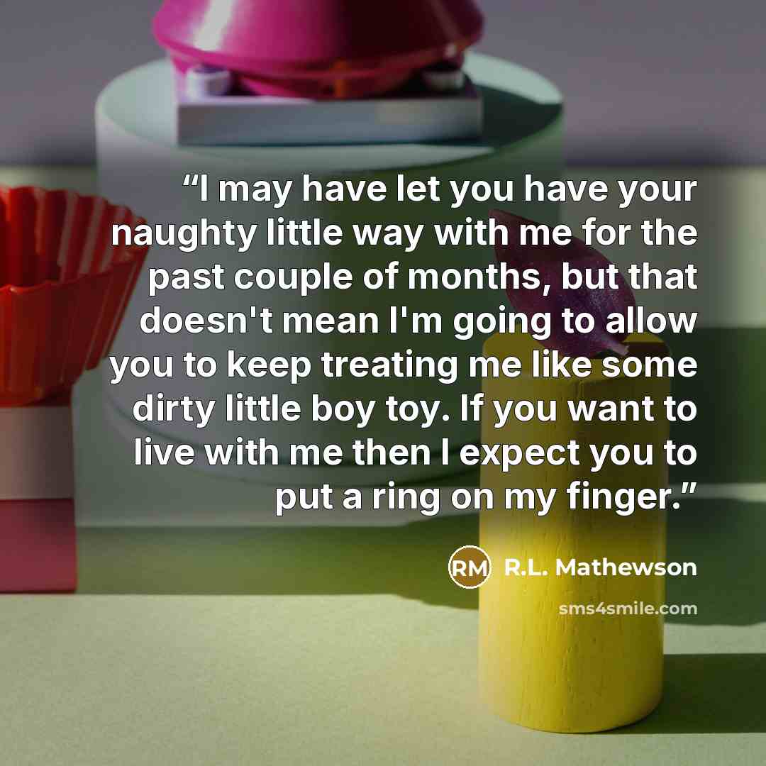 “I may have let you have your naughty little way with me for the past couple of months, but that doesn't mean I'm going to allow you to keep treating me like some dirty little boy toy. If you want to live with me then I expect you to put a ring on my finger.” quote by R.L. Mathewson
