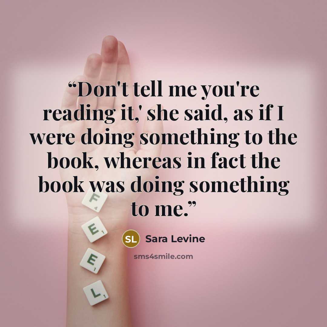 “Don't tell me you're reading it,' she said, as if I were doing something to the book, whereas in fact the book was doing something to me.” quote by Sara Levine