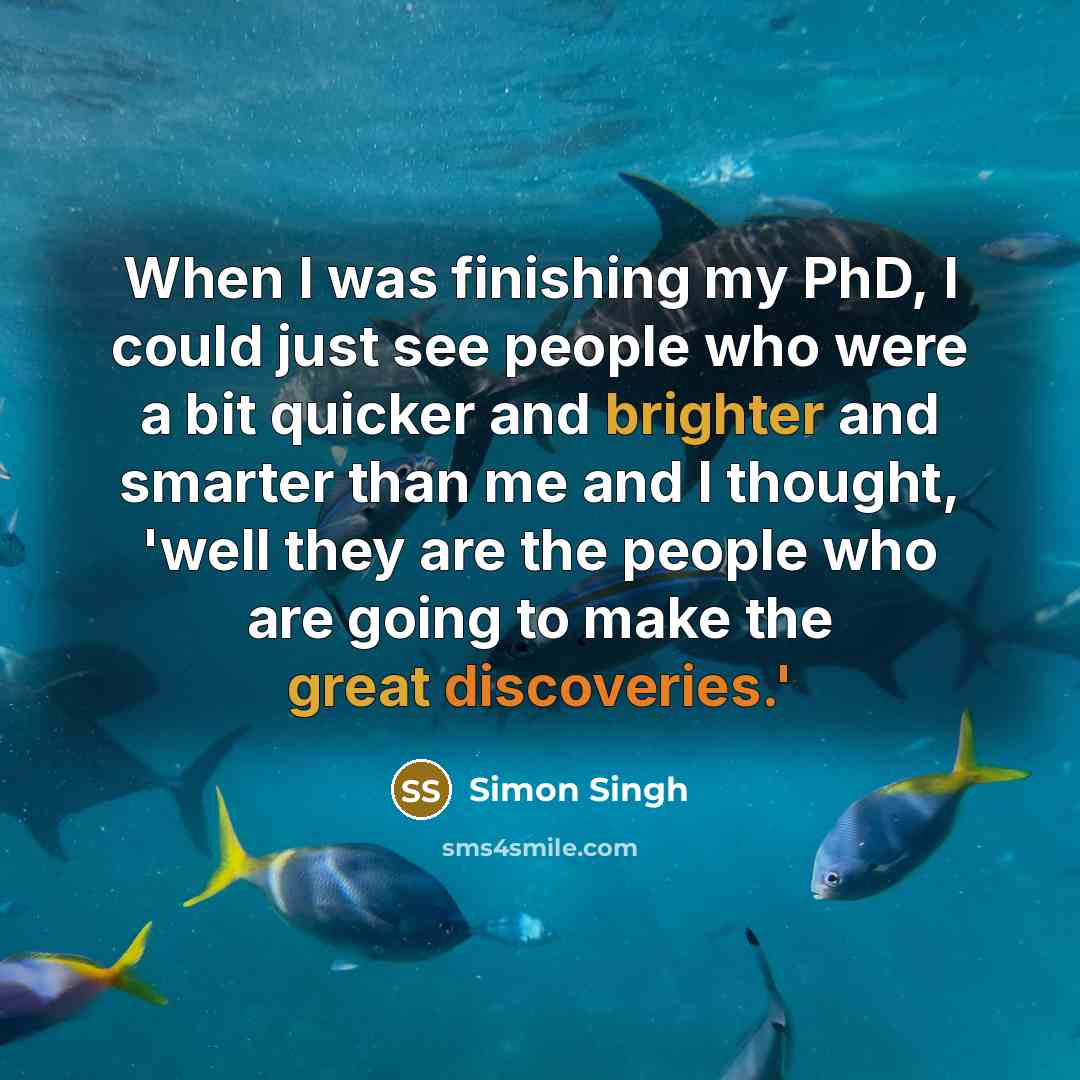 “When I was finishing my PhD, I could just see people who were a bit quicker and brighter and smarter than me and I thought, 'well they are the people who are going to make the great discoveries.'” quote by Simon Singh