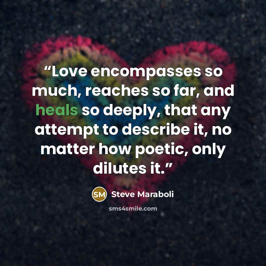 “Love encompasses so much, reaches so far, and heals so deeply, that any attempt to describe it, no matter how poetic, only dilutes it.” quote by Steve Maraboli