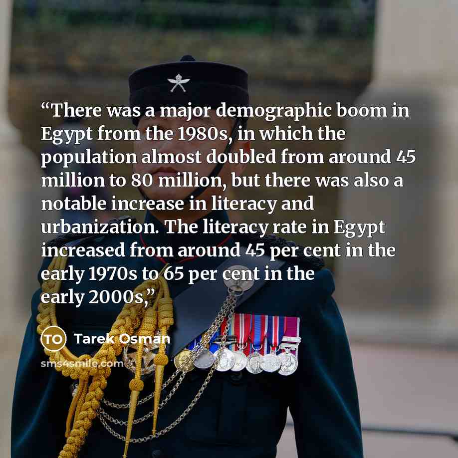 “There was a major demographic boom in Egypt from the 1980s, in which the population almost doubled from around 45 million to 80 million, but there was also a notable increase in literacy and urbanization. The literacy rate in Egypt increased from around 45 per cent in the early 1970s to 65 per…” quote by Tarek Osman