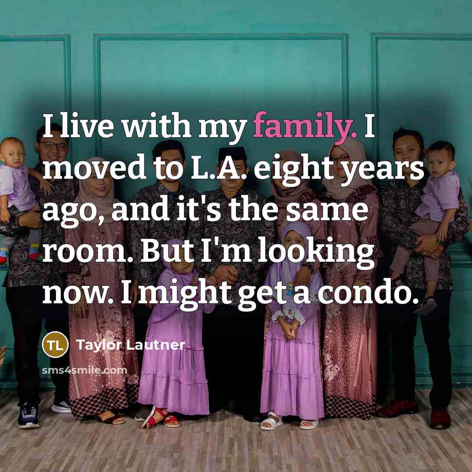 “I live with my family. I moved to L.A. eight years ago, and it's the same room. But I'm looking now. I might get a condo.” quote by Taylor Lautner