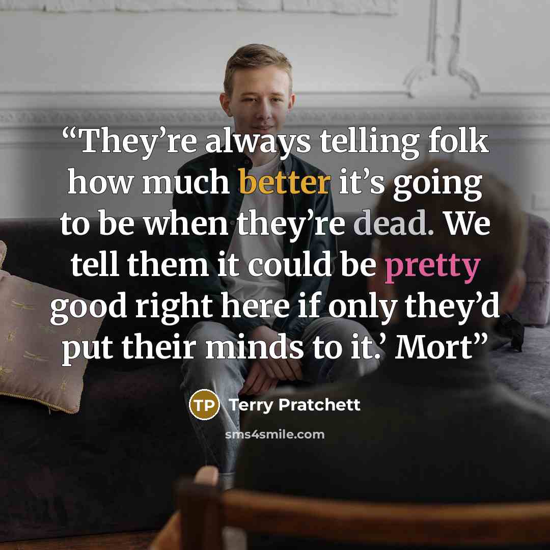 “They’re always telling folk how much better it’s going to be when they’re dead. We tell them it could be pretty good right here if only they’d put their minds to it.’ Mort” quote by Terry Pratchett