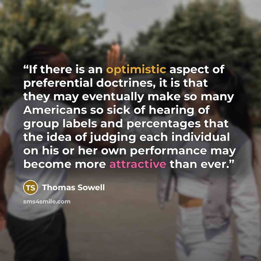 “If there is an optimistic aspect of preferential doctrines, it is that they may eventually make so many Americans so sick of hearing of group labels and percentages that the idea of judging each individual on his or her own performance may become more attractive than ever.” quote by Thomas Sowell