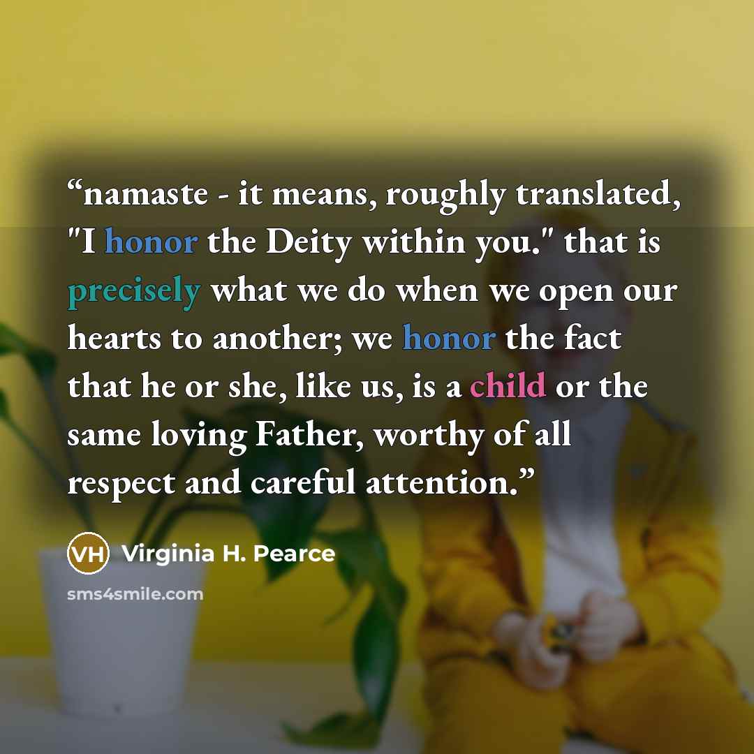 “namaste - it means, roughly translated, "I honor the Deity within you." that is precisely what we do when we open our hearts to another; we honor the fact that he or she, like us, is a child or the same loving Father, worthy of all respect and careful attention.” quote by virginia h. pearce