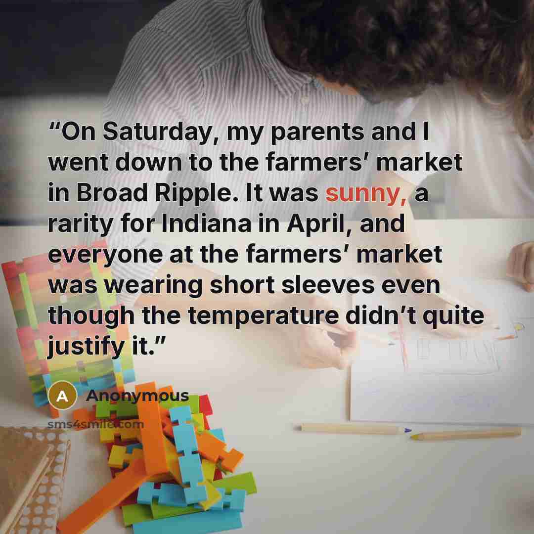 “On Saturday, my parents and I went down to the farmers’ market in Broad Ripple. It was sunny, a rarity for Indiana in April, and everyone at the farmers’ market was wearing short sleeves even though the temperature didn’t quite justify it.” quote by Anonymous