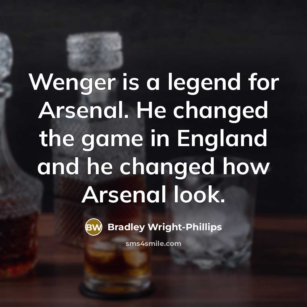 “Wenger is a legend for Arsenal. He changed the game in England and he changed how Arsenal look.” quote by Bradley Wright-Phillips