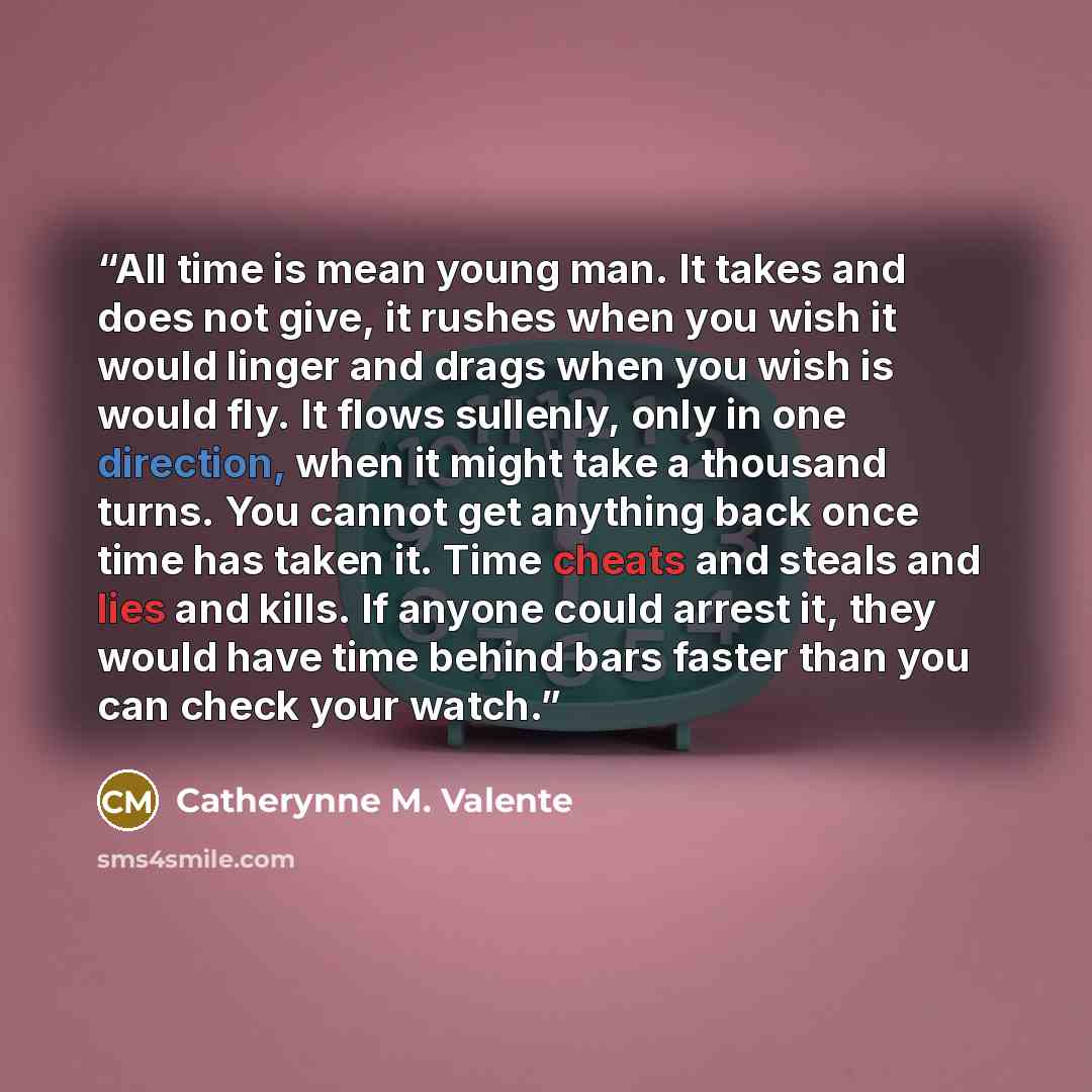 “All time is mean young man. It takes and does not give, it rushes when you wish it would linger and drags when you wish is would fly. It flows sullenly, only in one direction, when it might take a thousand turns. You cannot get anything back once time has taken it. Time cheats and steals and lies…” quote by Catherynne M. Valente