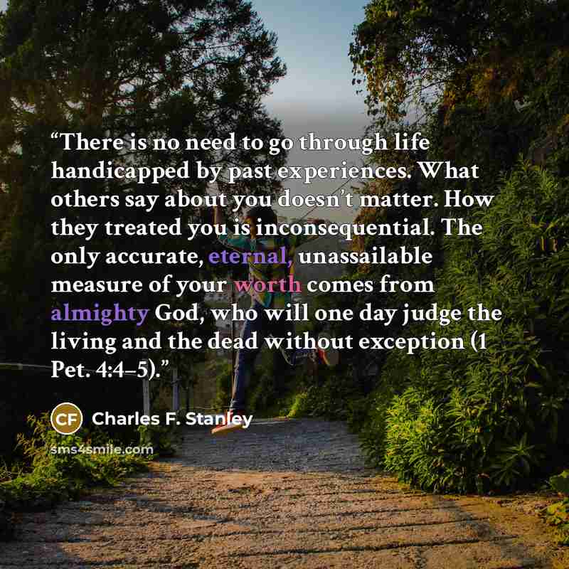 “There is no need to go through life handicapped by past experiences. What others say about you doesn’t matter. How they treated you is inconsequential. The only accurate, eternal, unassailable measure of your worth comes from almighty God, who will one day judge the living and the dead without…” quote by Charles F. Stanley