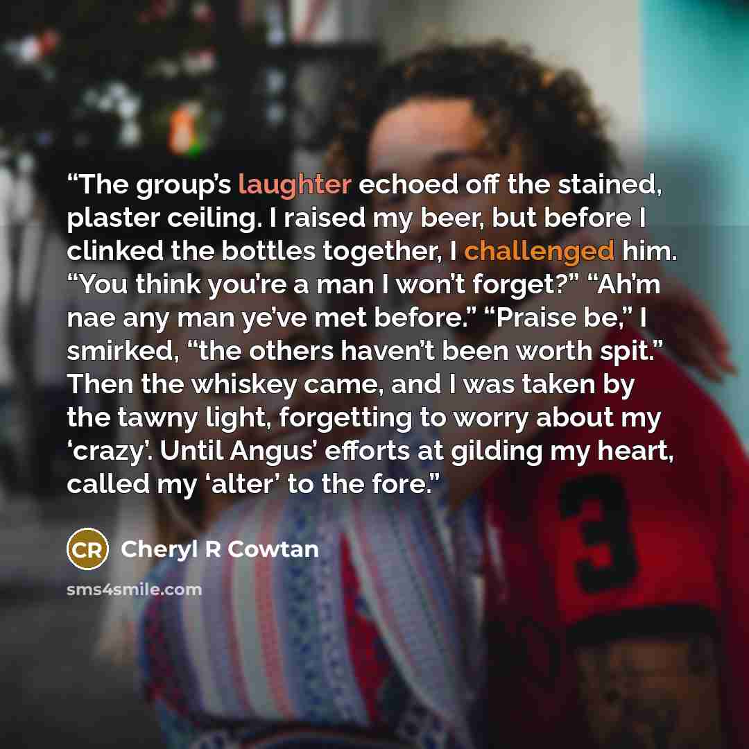 “The group’s laughter echoed off the stained, plaster ceiling. I raised my beer, but before I clinked the bottles together, I challenged him. “You think you’re a man I won’t forget?” “Ah’m nae any man ye’ve met before.” “Praise be,” I smirked, “the others haven’t been worth spit.” Then the whiskey…” quote by Cheryl R Cowtan