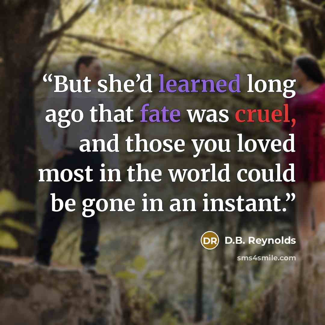 “But she’d learned long ago that fate was cruel, and those you loved most in the world could be gone in an instant.” quote by D.B. Reynolds