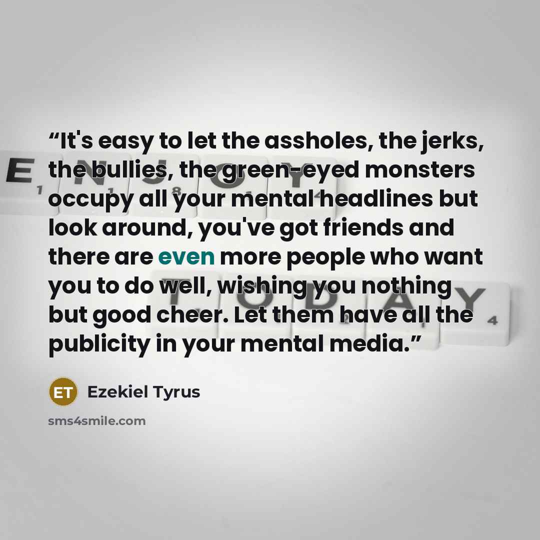 “It's easy to let the assholes, the jerks, the bullies, the green-eyed monsters occupy all your mental headlines but look around, you've got friends and there are even more people who want you to do well, wishing you nothing but good cheer. Let them have all the publicity in your mental media.” quote by Ezekiel Tyrus