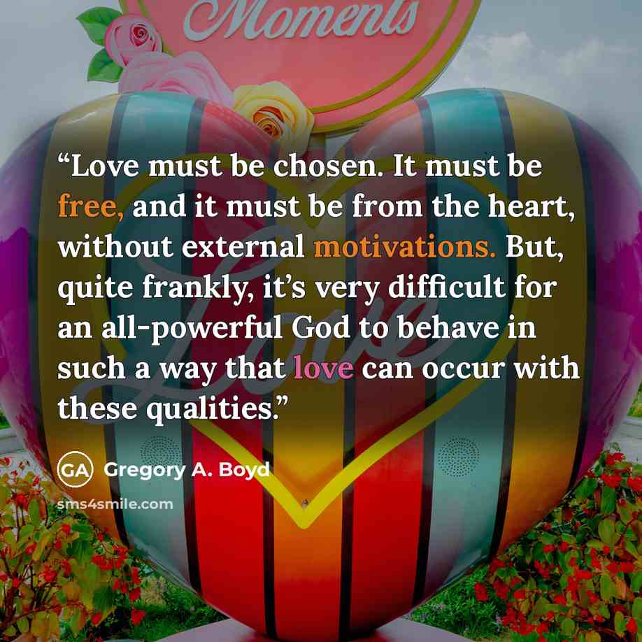 “Love must be chosen. It must be free, and it must be from the heart, without external motivations. But, quite frankly, it’s very difficult for an all-powerful God to behave in such a way that love can occur with these qualities.” quote by Gregory A. Boyd