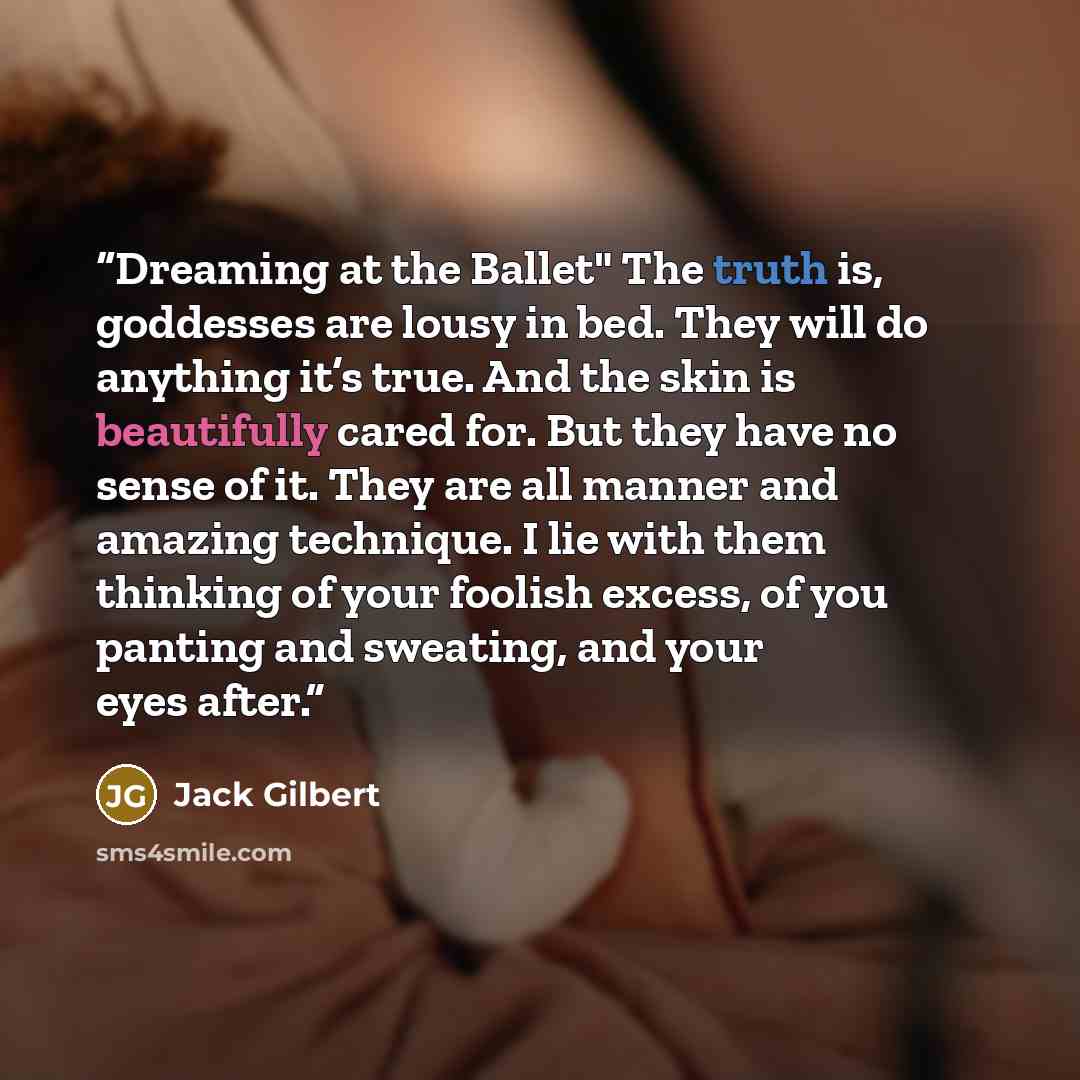 “Dreaming at the Ballet" The truth is, goddesses are lousy in bed. They will do anything it’s true. And the skin is beautifully cared for. But they have no sense of it. They are all manner and amazing technique. I lie with them thinking of your foolish excess, of you panting and sweating, and your…” quote by Jack Gilbert