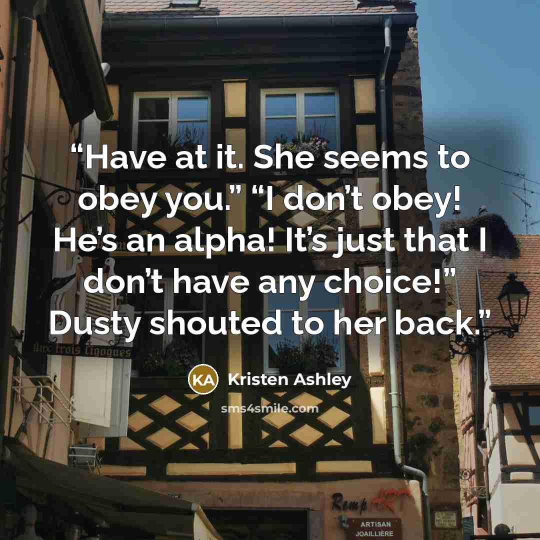 “Have at it. She seems to obey you.” “I don’t obey! He’s an alpha! It’s just that I don’t have any choice!” Dusty shouted to her back.” quote by Kristen Ashley
