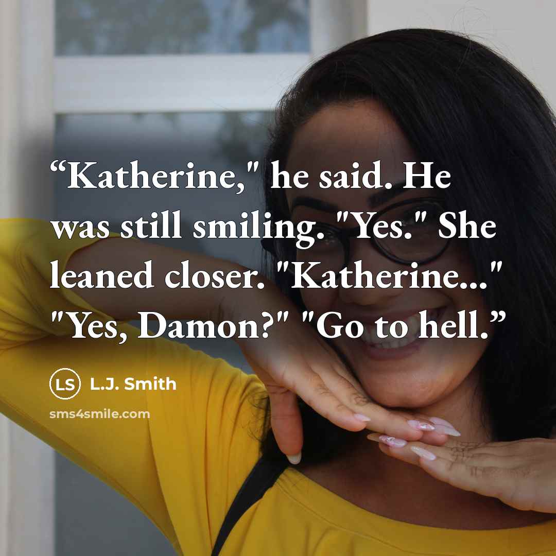 “Katherine," he said. He was still smiling. "Yes." She leaned closer. "Katherine..." "Yes, Damon?" "Go to hell.” quote by L.J. Smith