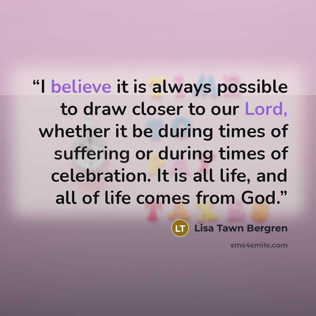 “I believe it is always possible to draw closer to our Lord, whether it be during times of suffering or during times of celebration. It is all life, and all of life comes from God.” quote by Lisa Tawn Bergren