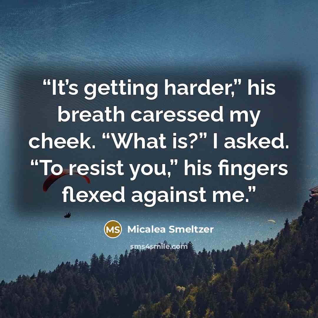“It’s getting harder,” his breath caressed my cheek. “What is?” I asked. “To resist you,” his fingers flexed against me.” quote by Micalea Smeltzer