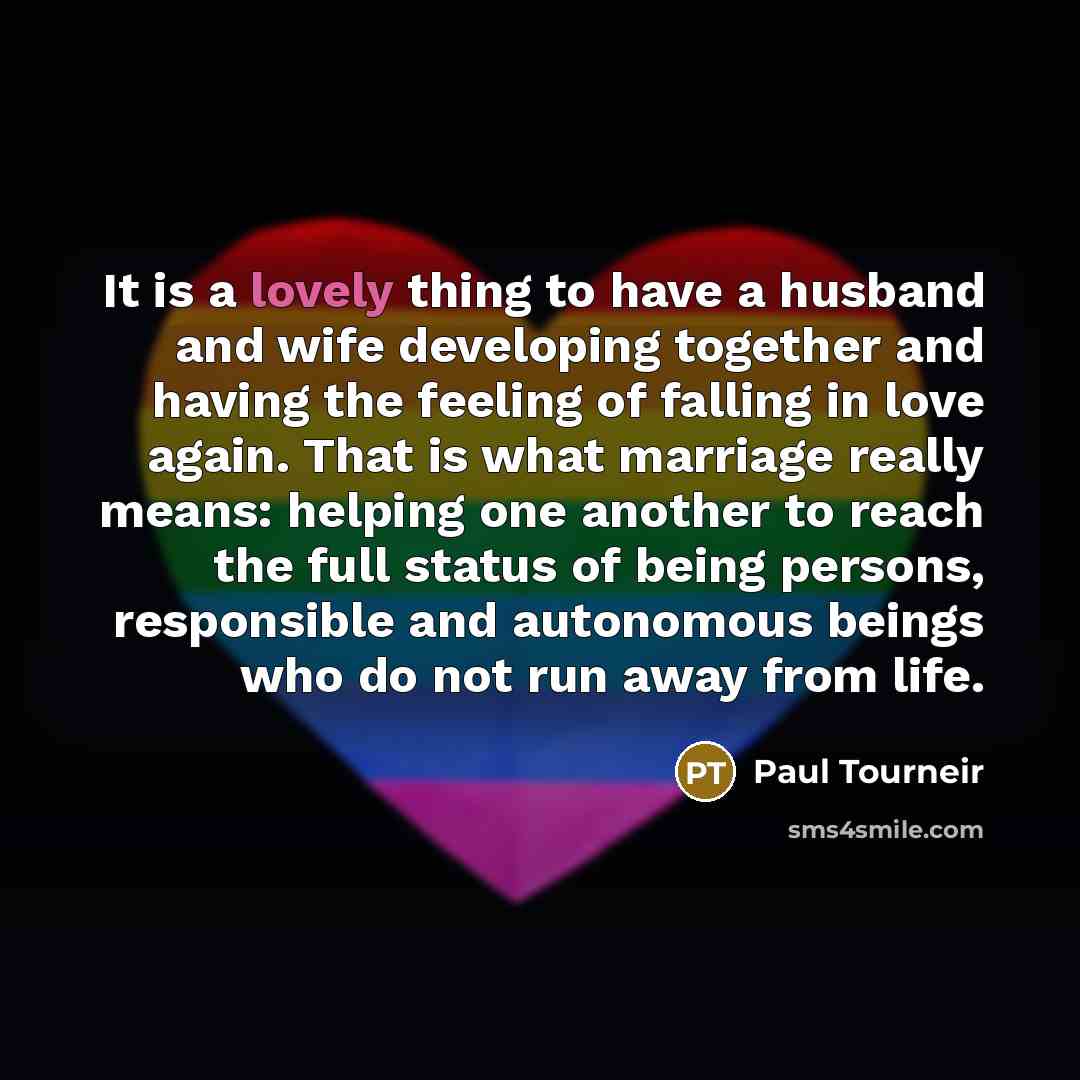 “It is a lovely thing to have a husband and wife developing together and having the feeling of falling in love again. That is what marriage really means: helping one another to reach the full status of being persons, responsible and autonomous beings who do not run away from life.” quote by Paul Tourneir