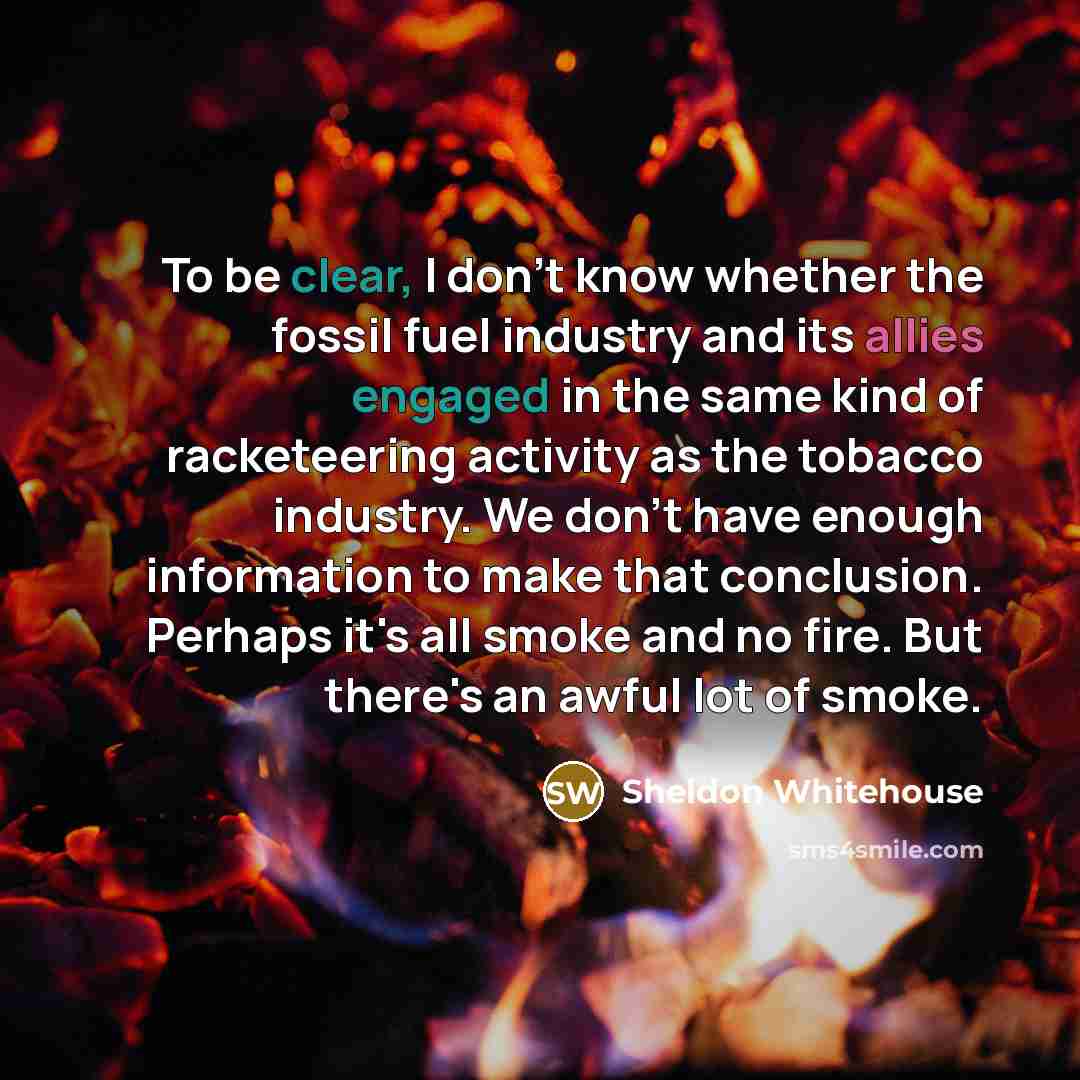 “To be clear, I don't know whether the fossil fuel industry and its allies engaged in the same kind of racketeering activity as the tobacco industry. We don't have enough information to make that conclusion. Perhaps it's all smoke and no fire. But there's an awful lot of smoke.” quote by Sheldon Whitehouse