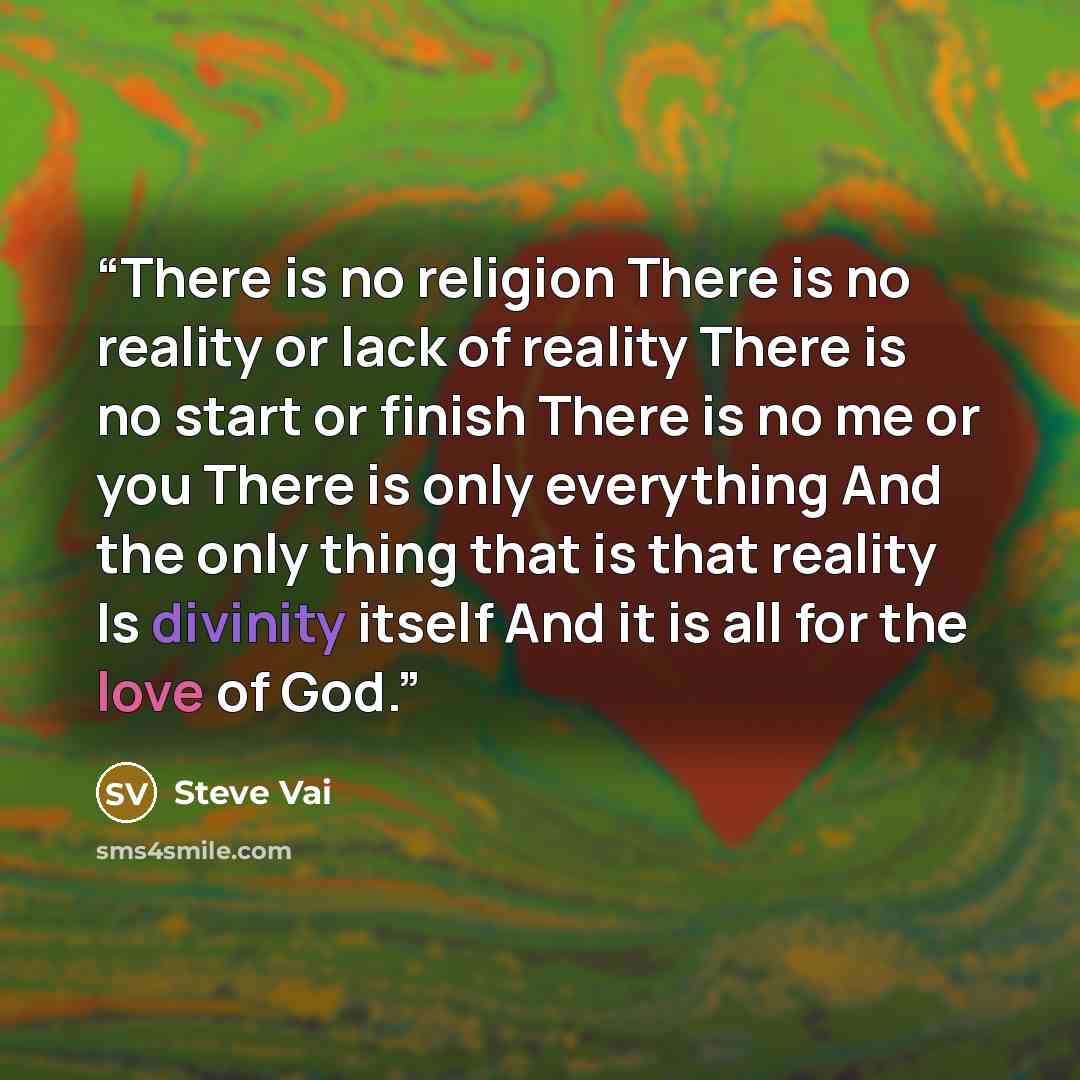 “There is no religion There is no reality or lack of reality There is no start or finish There is no me or you There is only everything And the only thing that is that reality Is divinity itself And it is all for the love of God.” quote by Steve Vai