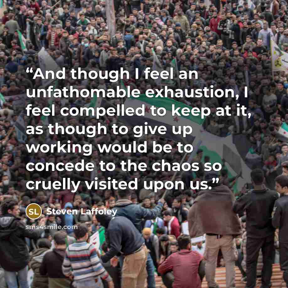 “And though I feel an unfathomable exhaustion, I feel compelled to keep at it, as though to give up working would be to concede to the chaos so cruelly visited upon us.” quote by Steven Laffoley