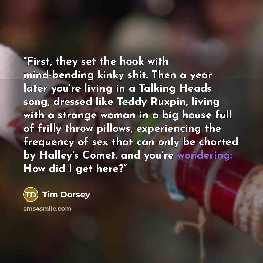 “First, they set the hook with mind-bending kinky shit. Then a year later you're living in a Talking Heads song, dressed like Teddy Ruxpin, living with a strange woman in a big house full of frilly throw pillows, experiencing the frequency of sex that can only be charted by Halley's Comet. and…” quote by Tim Dorsey
