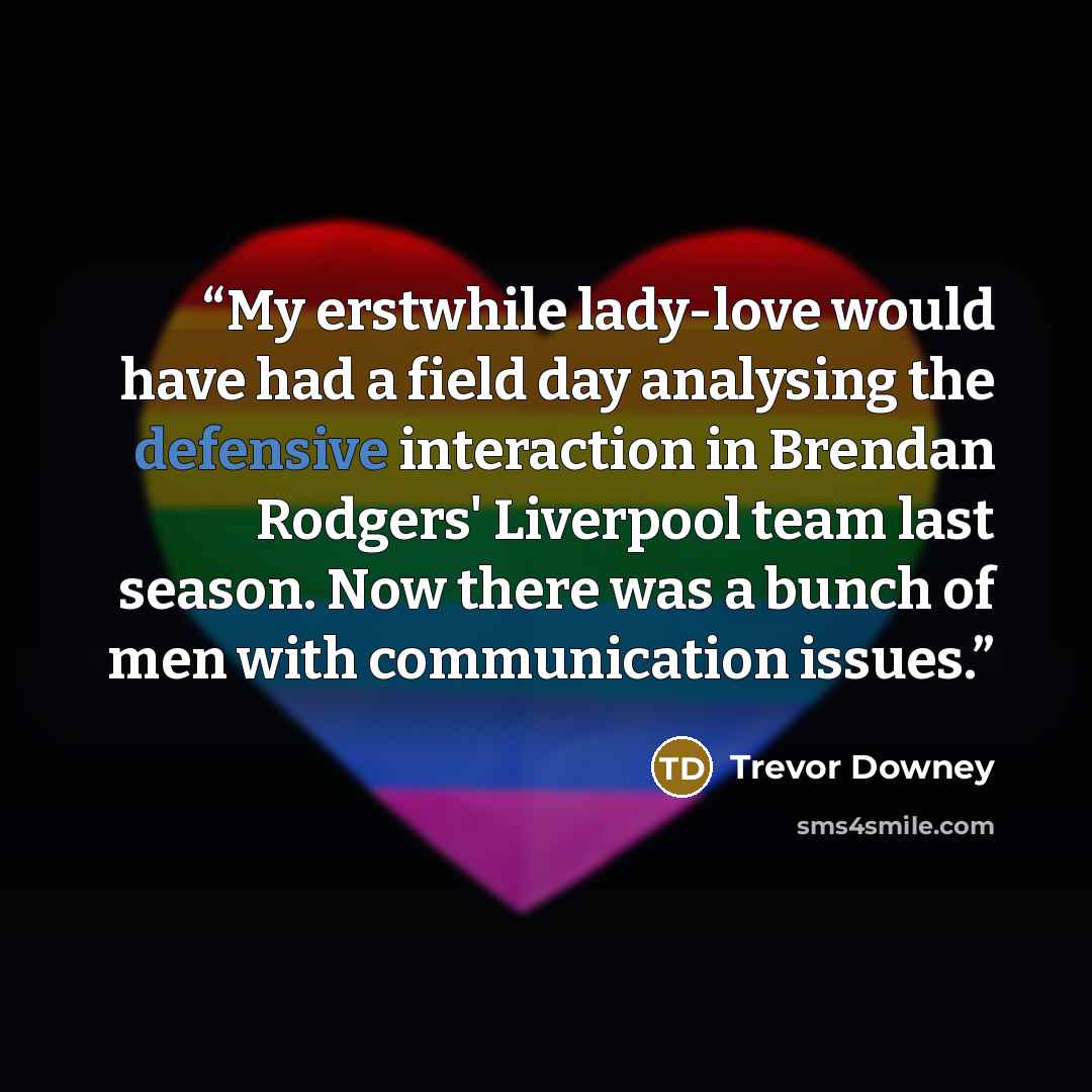 “My erstwhile lady-love would have had a field day analysing the defensive interaction in Brendan Rodgers' Liverpool team last season. Now there was a bunch of men with communication issues.” quote by Trevor Downey