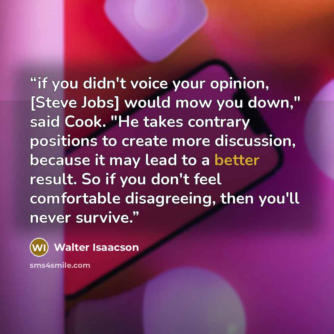 “if you didn't voice your opinion, [Steve Jobs] would mow you down," said Cook. "He takes contrary positions to create more discussion, because it may lead to a better result. So if you don't feel comfortable disagreeing, then you'll never survive.” quote by Walter Isaacson