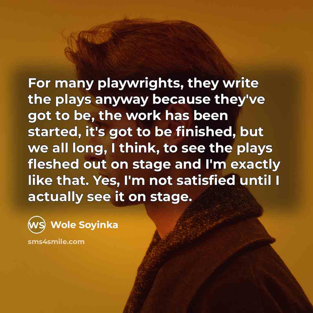 “For many playwrights, they write the plays anyway because they've got to be, the work has been started, it's got to be finished, but we all long, I think, to see the plays fleshed out on stage and I'm exactly like that. Yes, I'm not satisfied until I actually see it on stage.” quote by Wole Soyinka