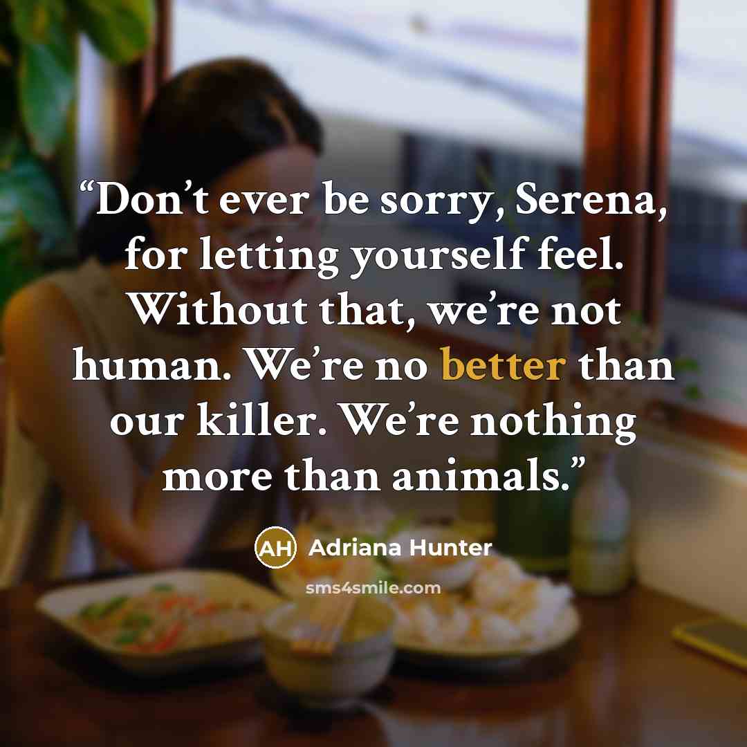 “Don’t ever be sorry, Serena, for letting yourself feel. Without that, we’re not human. We’re no better than our killer. We’re nothing more than animals.” quote by Adriana Hunter