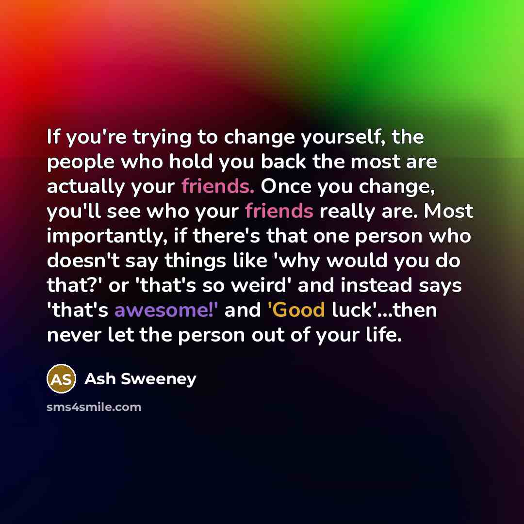 “If you're trying to change yourself, the people who hold you back the most are actually your friends. Once you change, you'll see who your friends really are. Most importantly, if there's that one person who doesn't say things like 'why would you do that?' or 'that's so weird' and instead says…” quote by Ash Sweeney