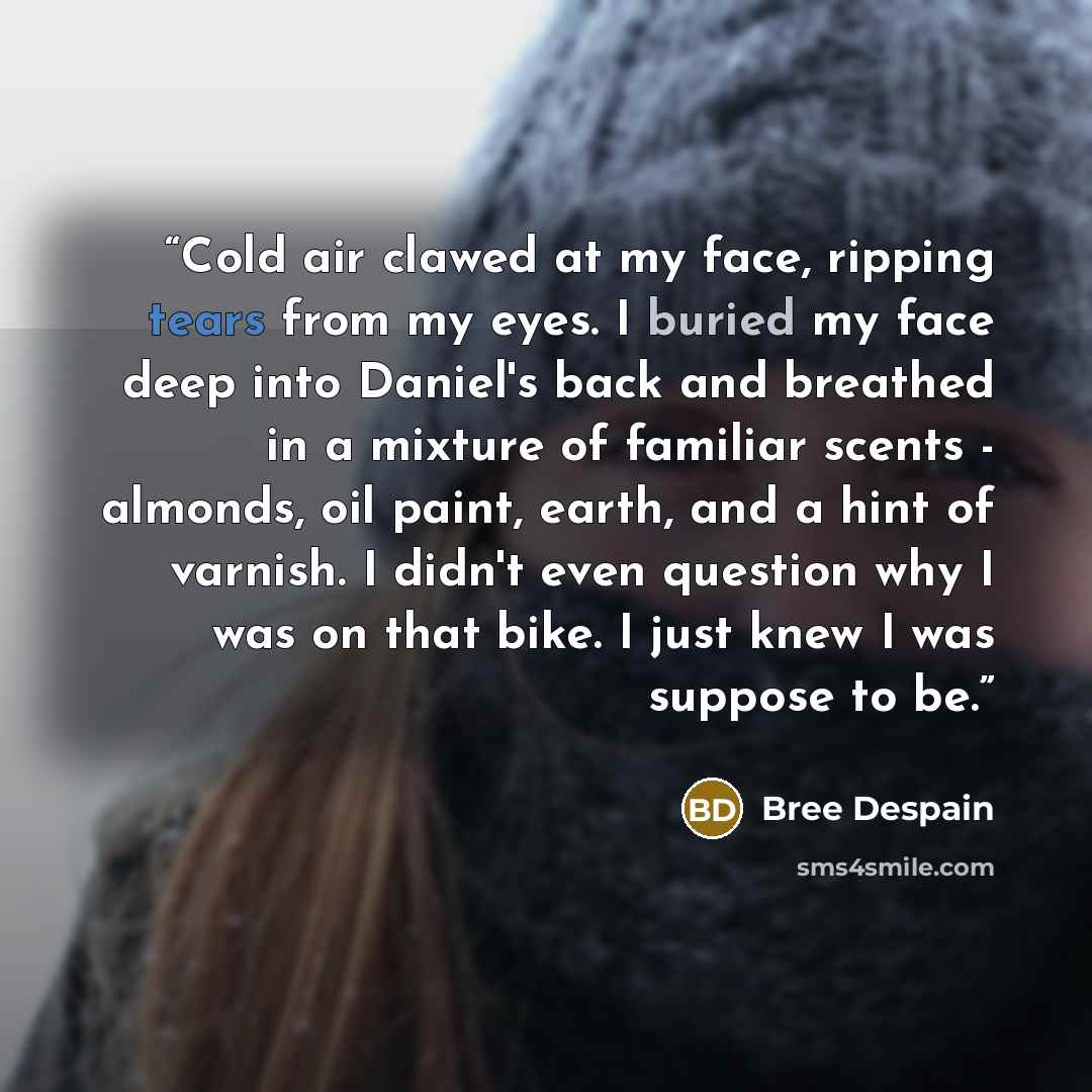 “Cold air clawed at my face, ripping tears from my eyes. I buried my face deep into Daniel's back and breathed in a mixture of familiar scents - almonds, oil paint, earth, and a hint of varnish. I didn't even question why I was on that bike. I just knew I was suppose to be.” quote by Bree Despain